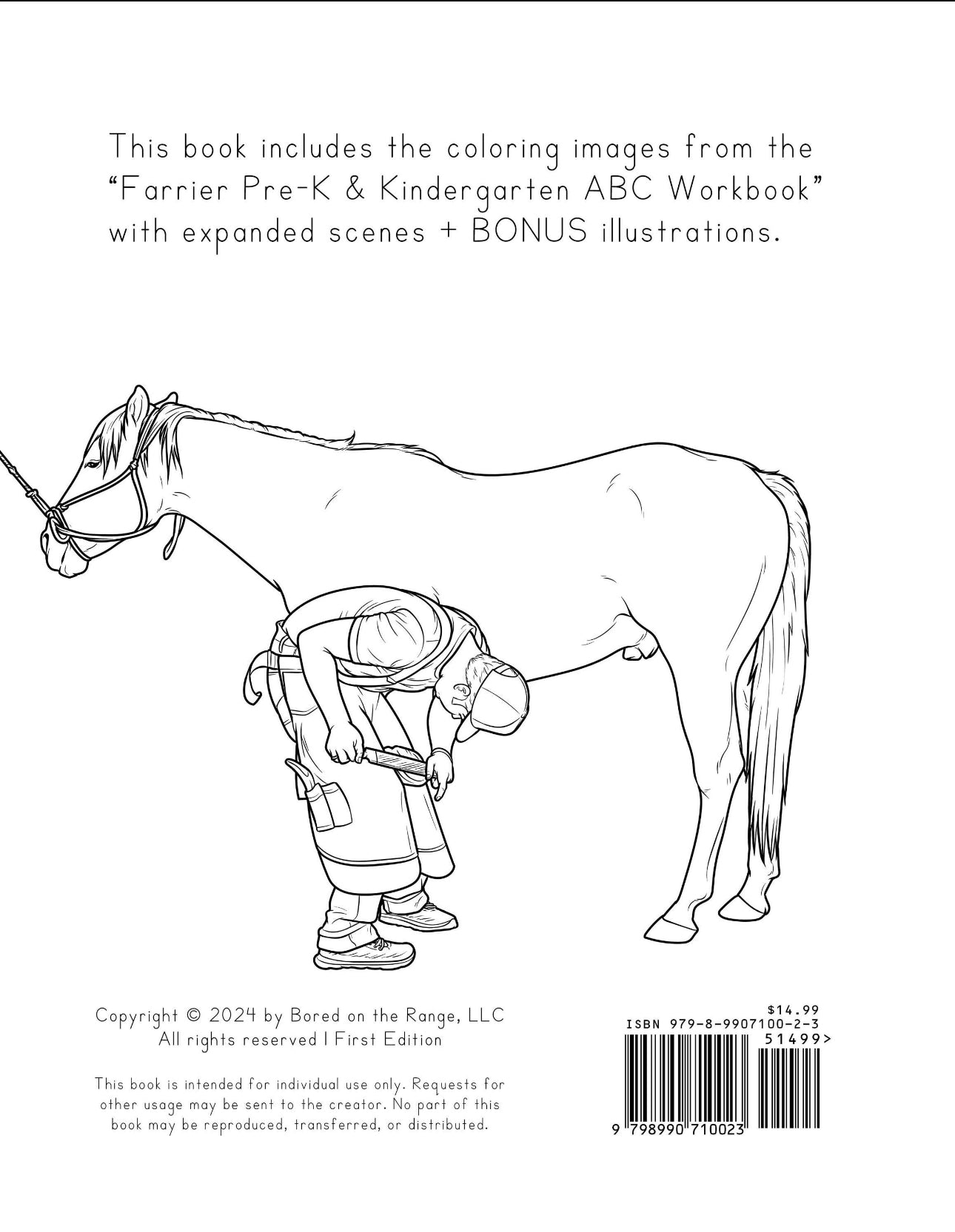 This book includes the coloring images from the "Farrier Pre-K & Kindergarten ABC Workbook" with expanded scenes + Bonus illustrations.
Copyright 2025 by Bored on the Range, LLC. All rights reserved. ISBN 979-8-9907100-2-3