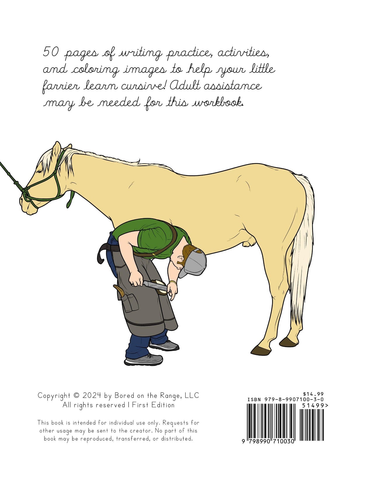 50 pages of writing practice, activities, and coloring images to help your little farrier learn cursive! Adult assistance may be needed for this workbook. 

Copyright 2025 by Bored on the Range, LLC. All rights reserved. ISBN 979-8-9907100-3-0