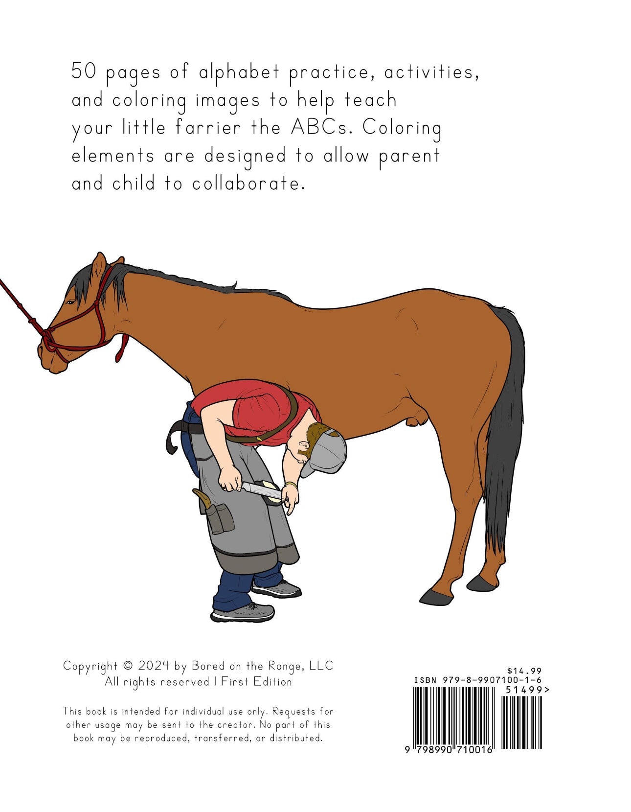 50 pages of alphabet practice, activities, and coloring images to help teach your little farrier the ABCs. Coloring elements are designed to allow parent and child to collaborate.

Copyright 2025 by Bored on the Range, LLC. All rights reserved. ISBN 979-8